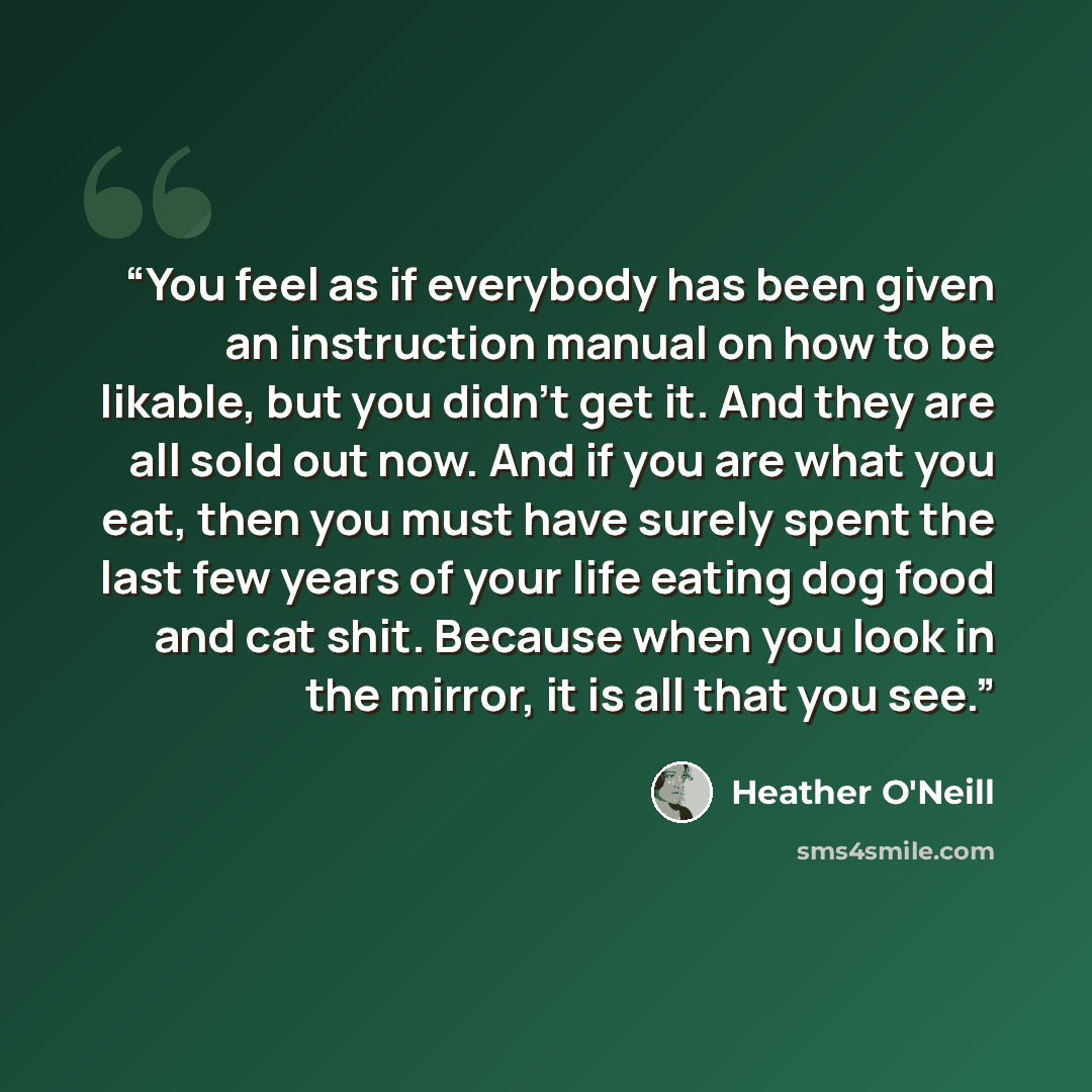 “You feel as if everybody has been given an instruction manual on how to be likable, but you didn’t get it. And they are all sold out now. And if you are what you eat, then you must have surely spent the last few years of your life eating dog food and cat shit. Because when you look in the mirror…” quote by Heather O'Neill