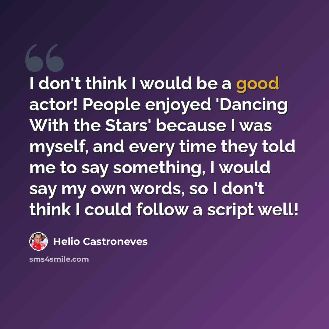 “I don't think I would be a good actor! People enjoyed 'Dancing With the Stars' because I was myself, and every time they told me to say something, I would say my own words, so I don't think I could follow a script well!” quote by Helio Castroneves