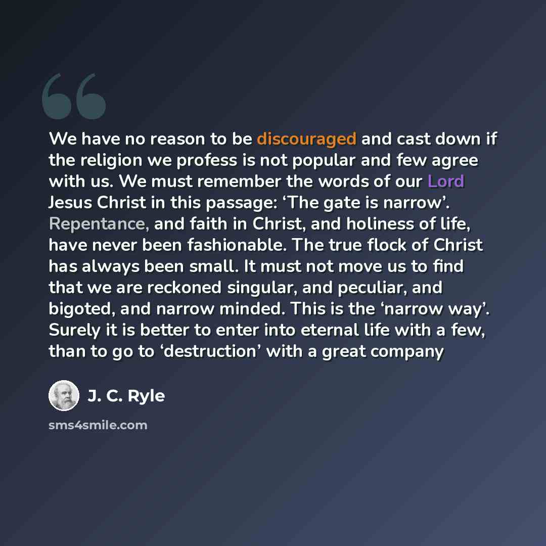 “We have no reason to be discouraged and cast down if the religion we profess is not popular and few agree with us. We must remember the words of our Lord Jesus Christ in this passage: ‘The gate is narrow’. Repentance, and faith in Christ, and holiness of life, have never been fashionable. The true…” quote by J. C. Ryle