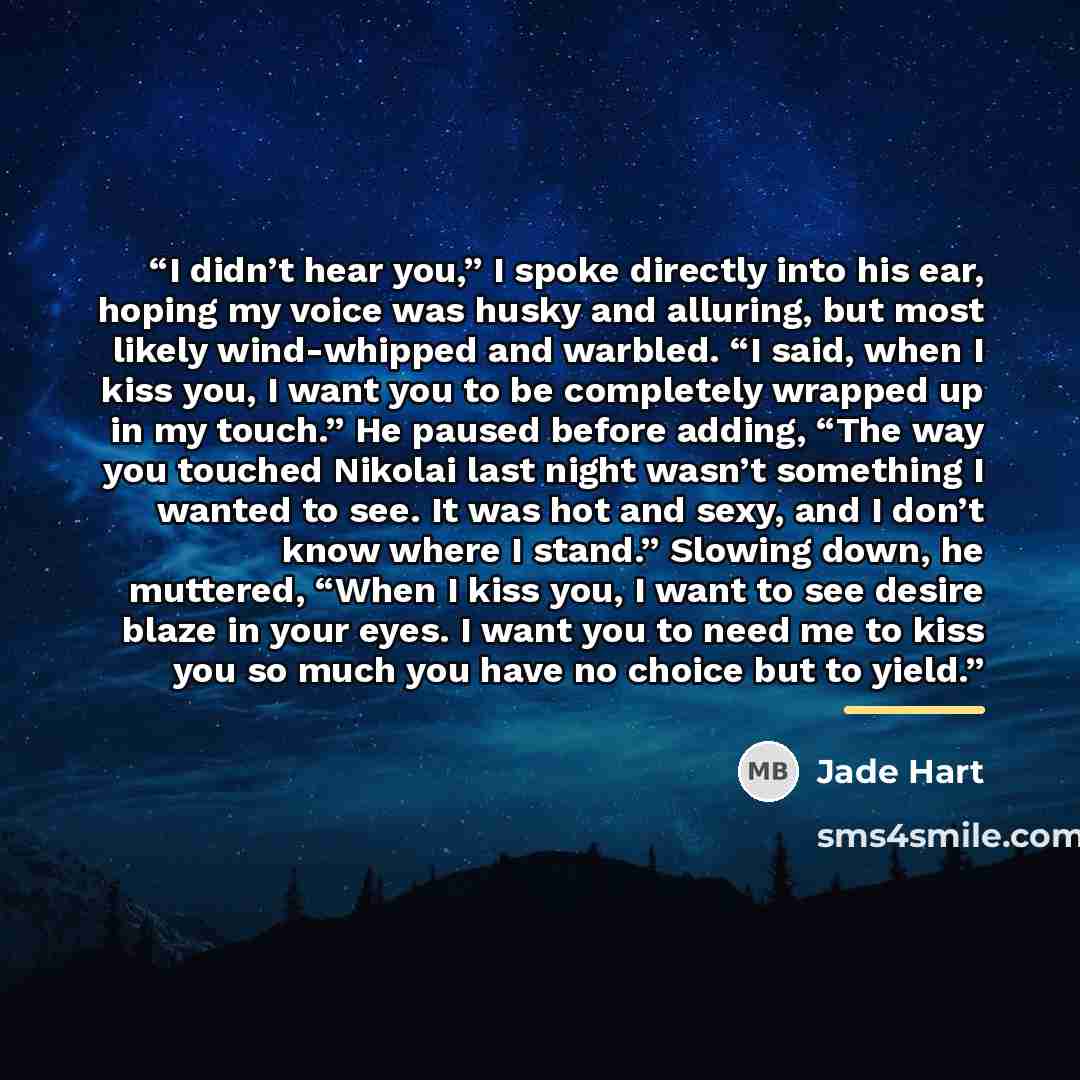 “I didn’t hear you,” I spoke directly into his ear, hoping my voice was husky and alluring, but most likely wind-whipped and warbled. “I said, when I kiss you, I want you to be completely wrapped up in my touch.” He paused before adding, “The way you touched Nikolai last night wasn’t something I…” quote by Jade Hart