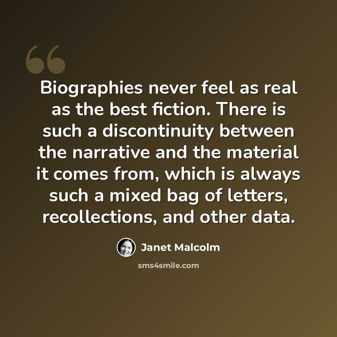“Biographies never feel as real as the best fiction. There is such a discontinuity between the narrative and the material it comes from, which is always such a mixed bag of letters, recollections, and other data.” quote by Janet Malcolm