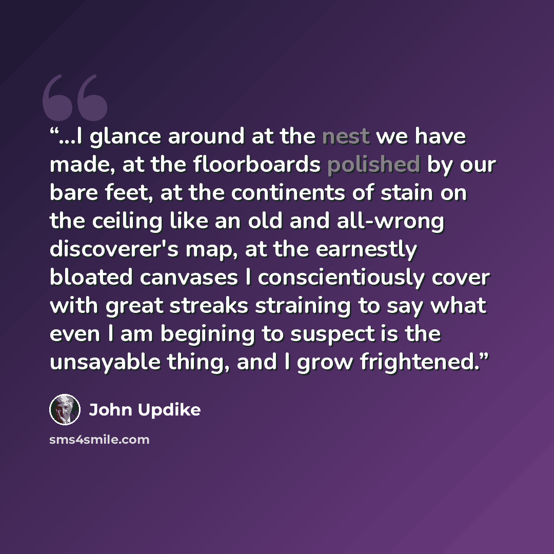 “...I glance around at the nest we have made, at the floorboards polished by our bare feet, at the continents of stain on the ceiling like an old and all-wrong discoverer's map, at the earnestly bloated canvases I conscientiously cover with great streaks straining to say what even I am begining to…” quote by John Updike