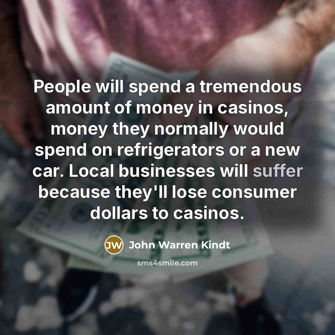 “People will spend a tremendous amount of money in casinos, money they normally would spend on refrigerators or a new car. Local businesses will suffer because they'll lose consumer dollars to casinos.” quote by John Warren Kindt