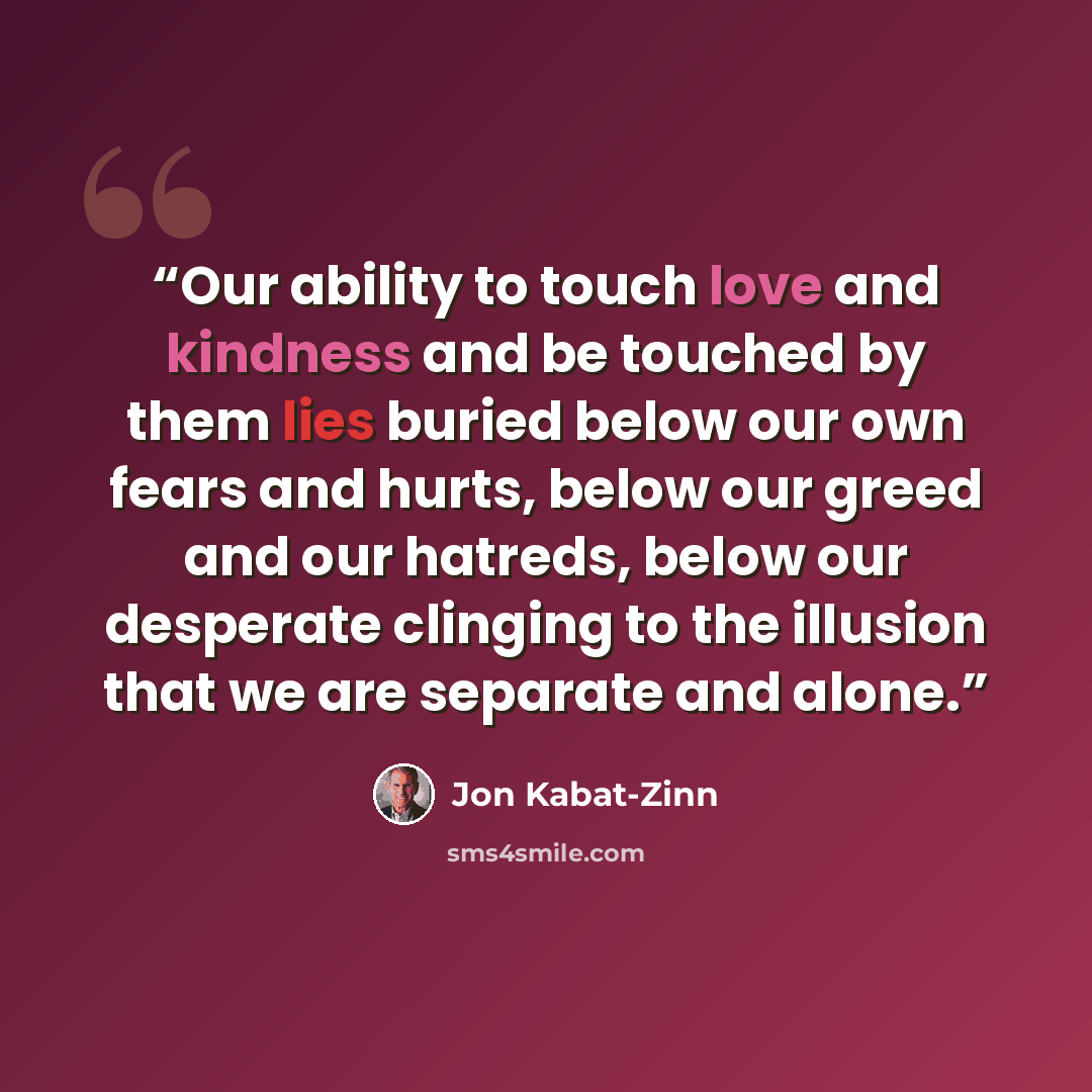 “Our ability to touch love and kindness and be touched by them lies buried below our own fears and hurts, below our greed and our hatreds, below our desperate clinging to the illusion that we are separate and alone.” quote by Jon Kabat-Zinn