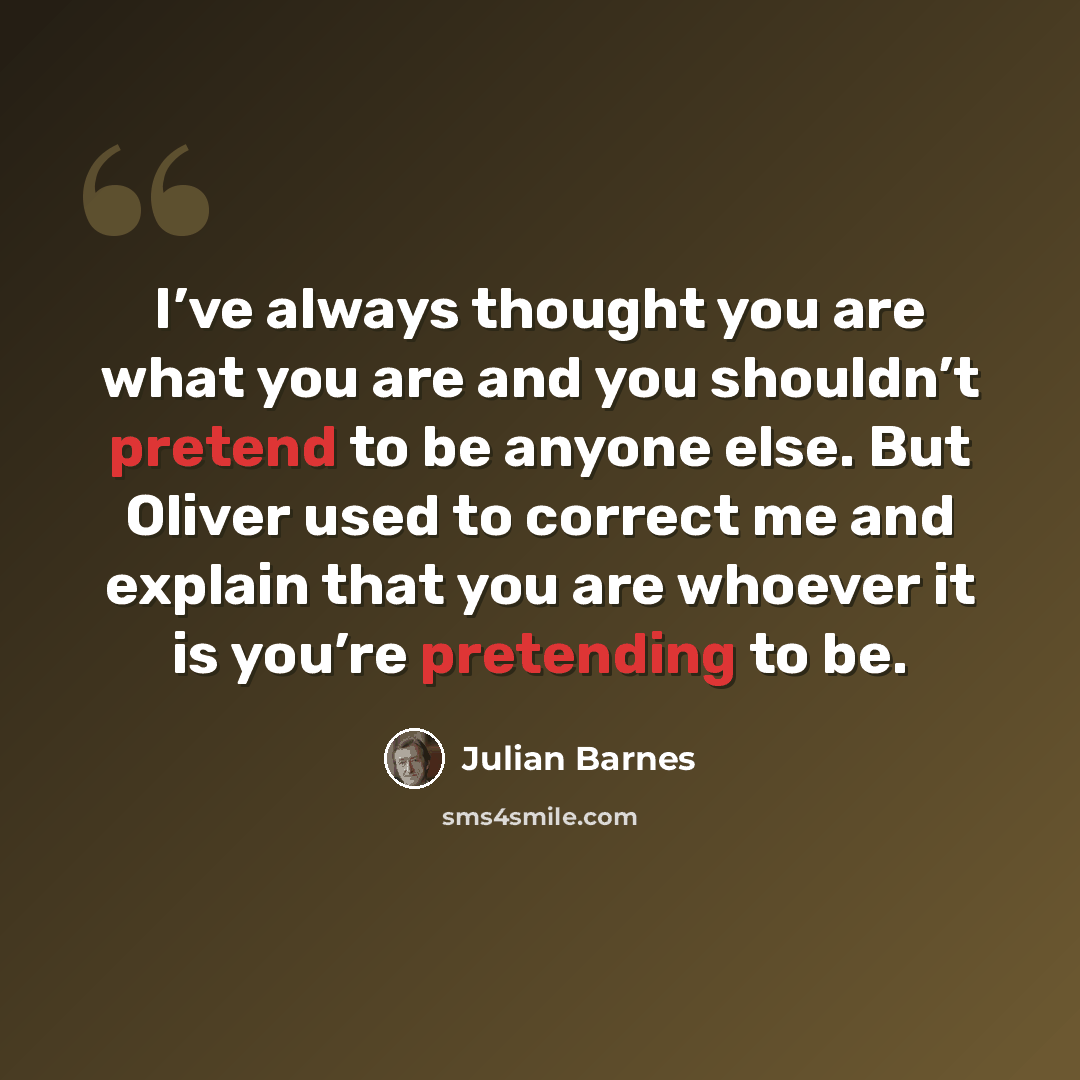 “I’ve always thought you are what you are and you shouldn’t pretend to be anyone else. But Oliver used to correct me and explain that you are whoever it is you’re pretending to be.” quote by Julian Barnes