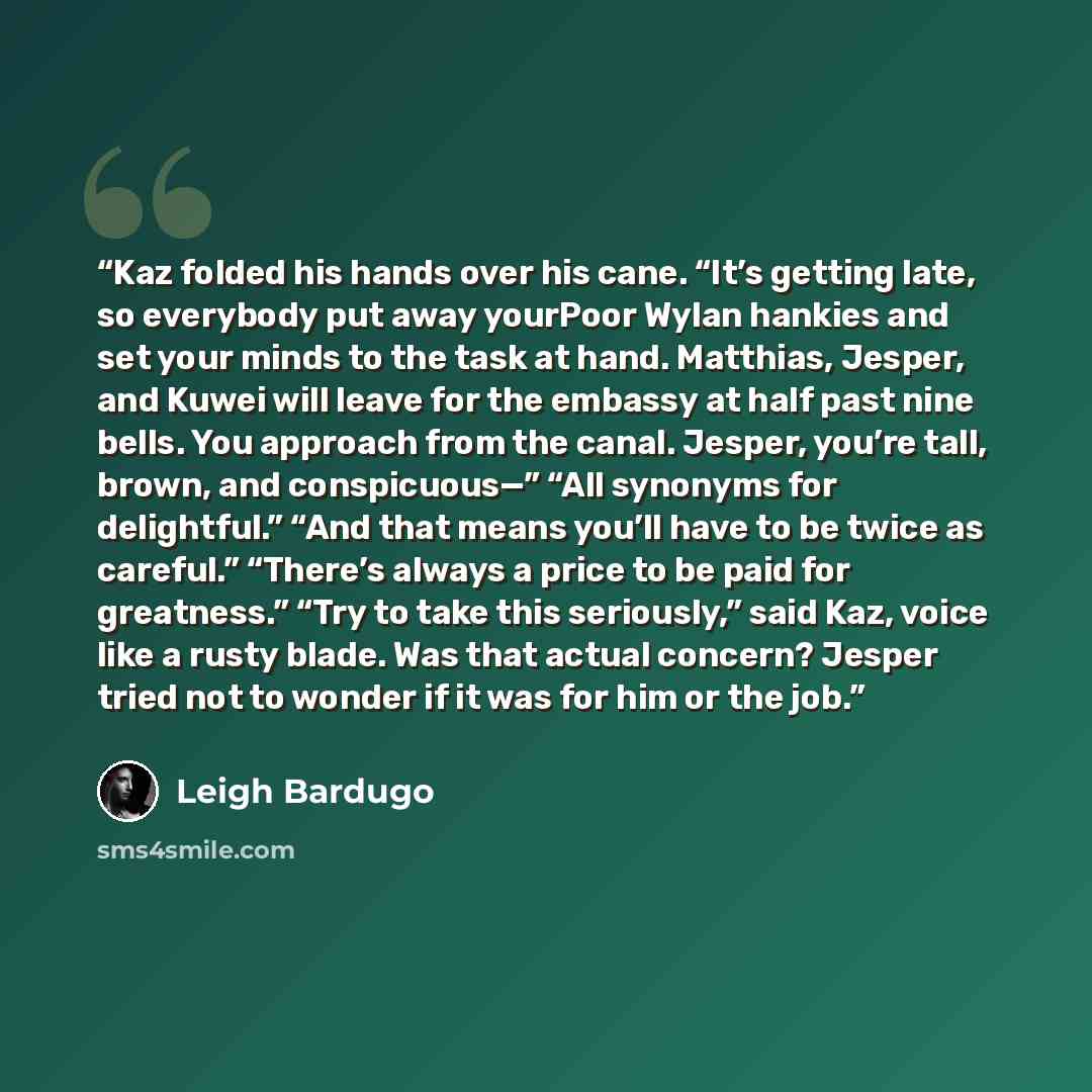 “Kaz folded his hands over his cane. “It’s getting late, so everybody put away yourPoor Wylan hankies and set your minds to the task at hand. Matthias, Jesper, and Kuwei will leave for the embassy at half past nine bells. You approach from the canal. Jesper, you’re tall, brown, and conspicuous—”…” quote by Leigh Bardugo