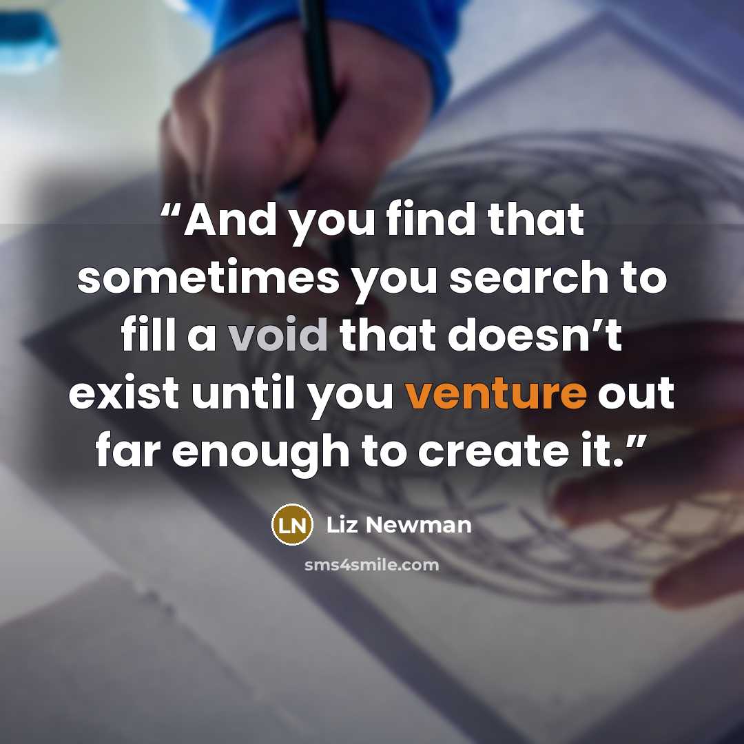 “And you find that sometimes you search to fill a void that doesn’t exist until you venture out far enough to create it.” quote by Liz Newman