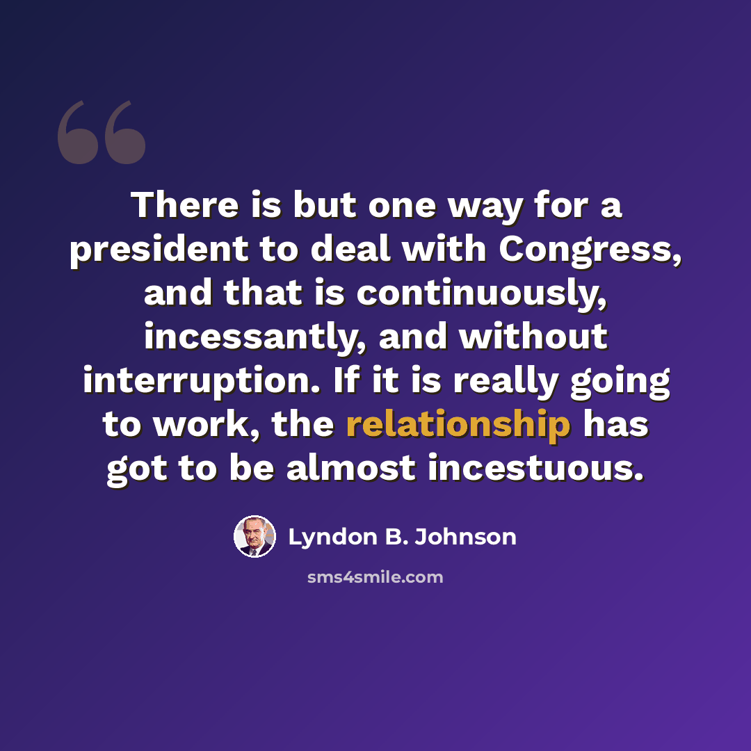 “There is but one way for a president to deal with Congress, and that is continuously, incessantly, and without interruption. If it is really going to work, the relationship has got to be almost incestuous.” quote by Lyndon B. Johnson
