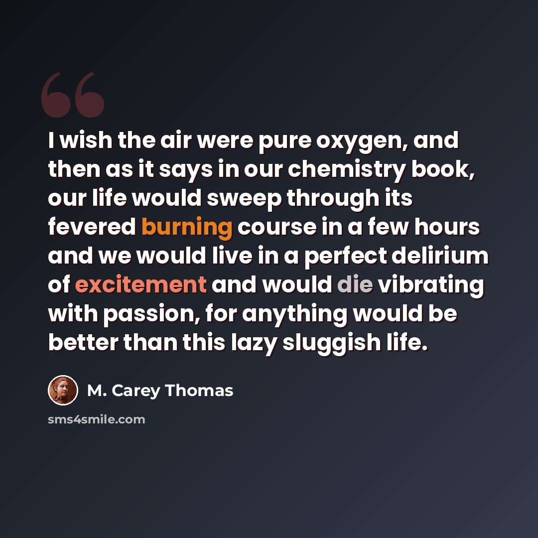 “I wish the air were pure oxygen, and then as it says in our chemistry book, our life would sweep through its fevered burning course in a few hours and we would live in a perfect delirium of excitement and would die vibrating with passion, for anything would be better than this lazy sluggish life.” quote by M. Carey Thomas