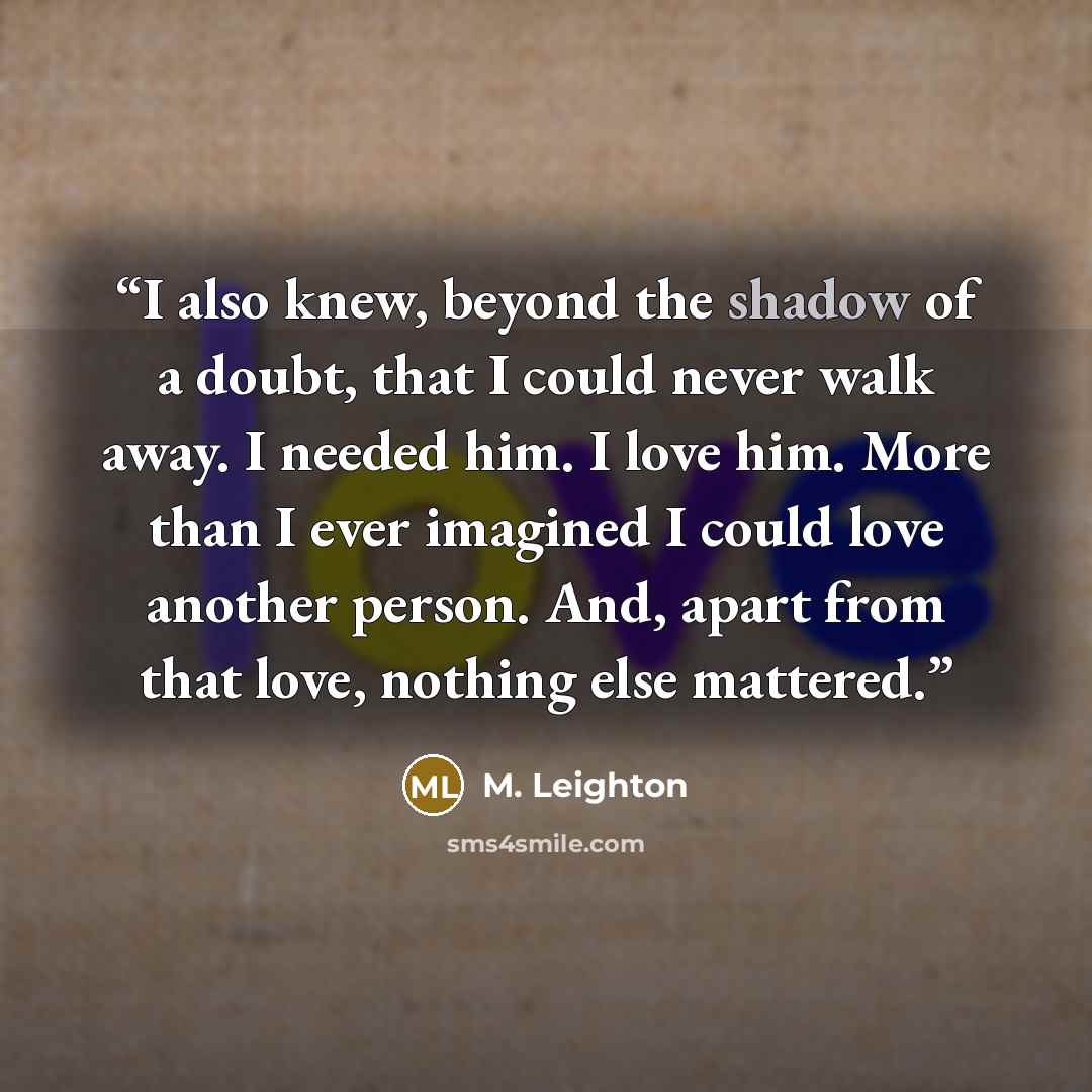 “I also knew, beyond the shadow of a doubt, that I could never walk away. I needed him. I love him. More than I ever imagined I could love another person. And, apart from that love, nothing else mattered.” quote by M. Leighton