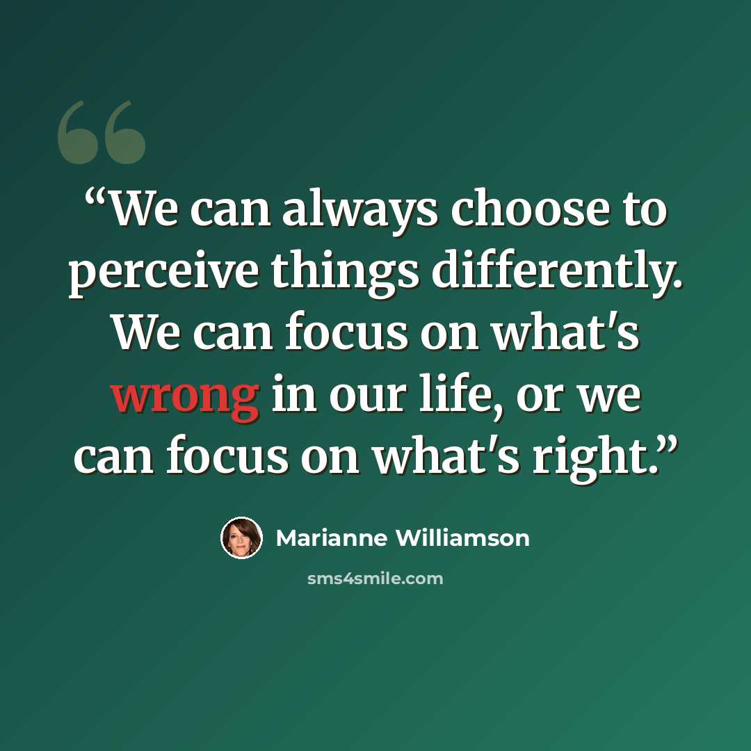 “We can always choose to perceive things differently. We can focus on what's wrong in our life, or we can focus on what's right.” quote by Marianne Williamson