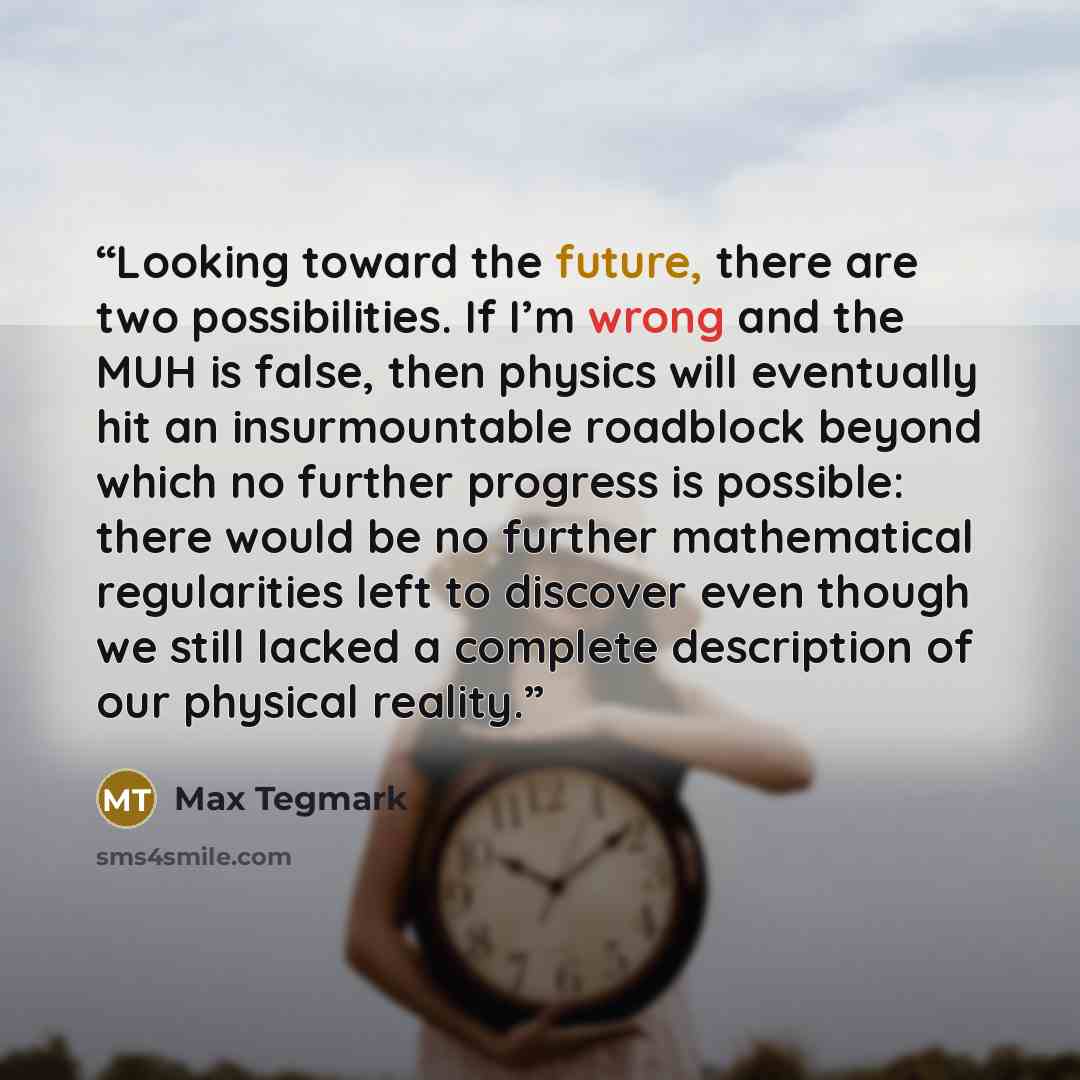 “Looking toward the future, there are two possibilities. If I’m wrong and the MUH is false, then physics will eventually hit an insurmountable roadblock beyond which no further progress is possible: there would be no further mathematical regularities left to discover even though we still lacked a…” quote by Max Tegmark