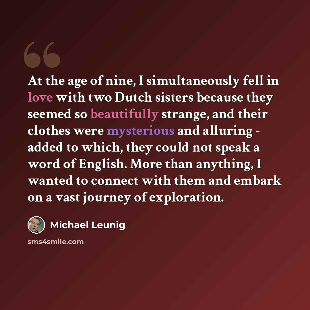 “At the age of nine, I simultaneously fell in love with two Dutch sisters because they seemed so beautifully strange, and their clothes were mysterious and alluring - added to which, they could not speak a word of English. More than anything, I wanted to connect with them and embark on a vast…” quote by Michael Leunig