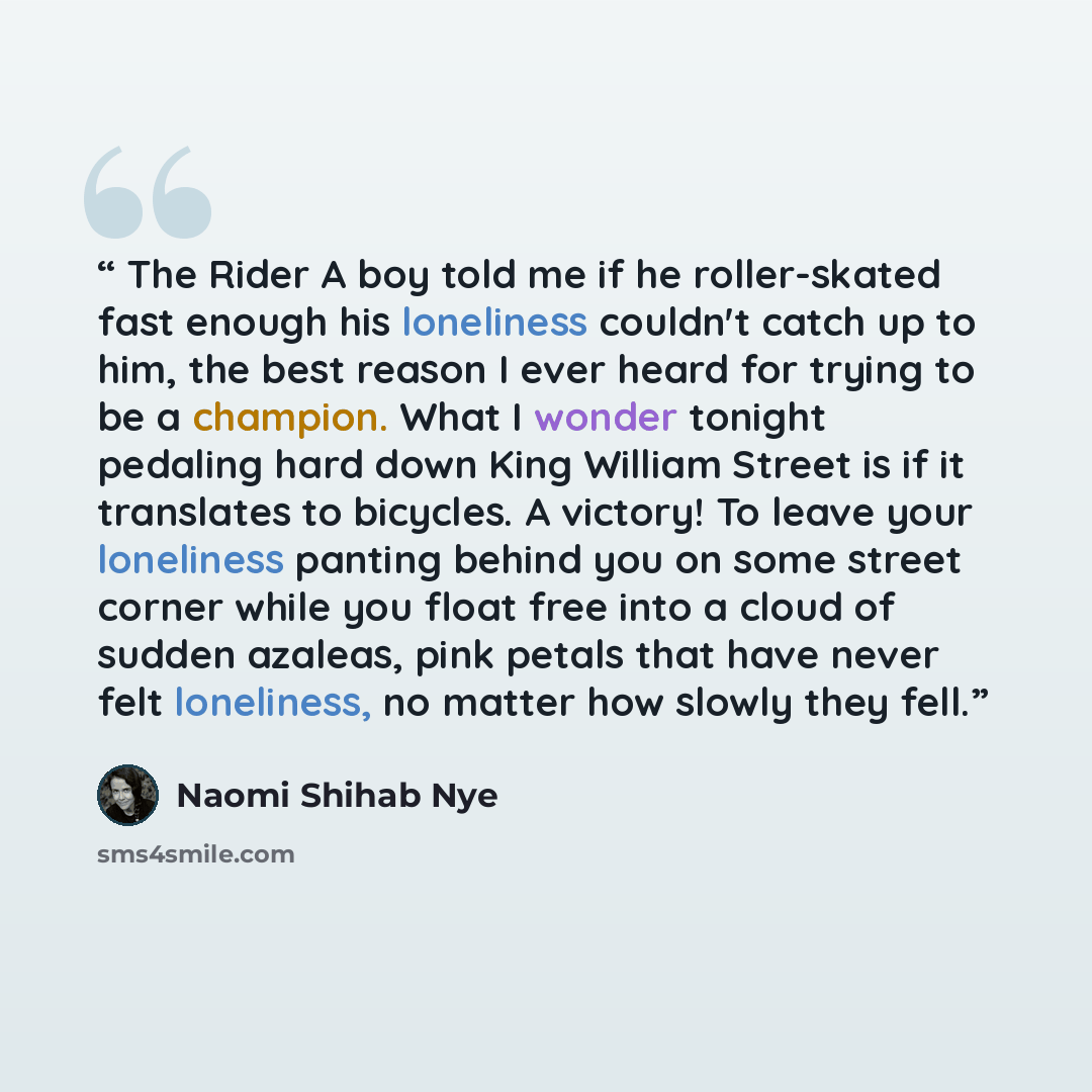 “The Rider A boy told me if he roller-skated fast enough his loneliness couldn't catch up to him, the best reason I ever heard for trying to be a champion. What I wonder tonight pedaling hard down King William Street is if it translates to bicycles. A victory! To leave your loneliness panting…” quote by Naomi Shihab Nye