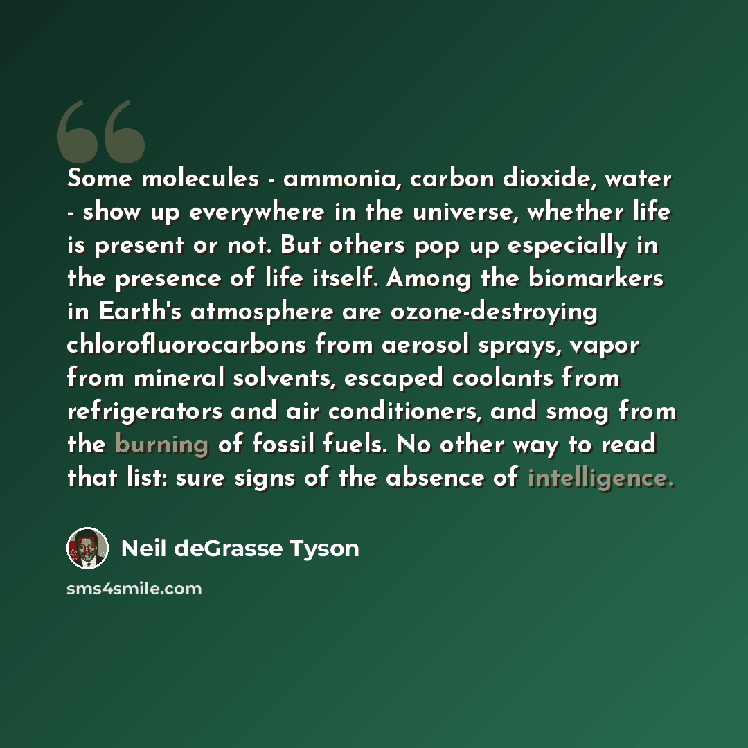 “Some molecules - ammonia, carbon dioxide, water - show up everywhere in the universe, whether life is present or not. But others pop up especially in the presence of life itself. Among the biomarkers in Earth's atmosphere are ozone-destroying chlorofluorocarbons from aerosol sprays, vapor from…” quote by Neil deGrasse Tyson