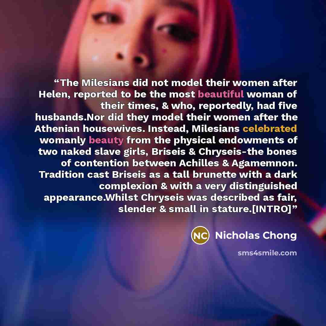 “The Milesians did not model their women after Helen, reported to be the most beautiful woman of their times, & who, reportedly, had five husbands.Nor did they model their women after the Athenian housewives. Instead, Milesians celebrated womanly beauty from the physical endowments of two naked…” quote by Nicholas Chong