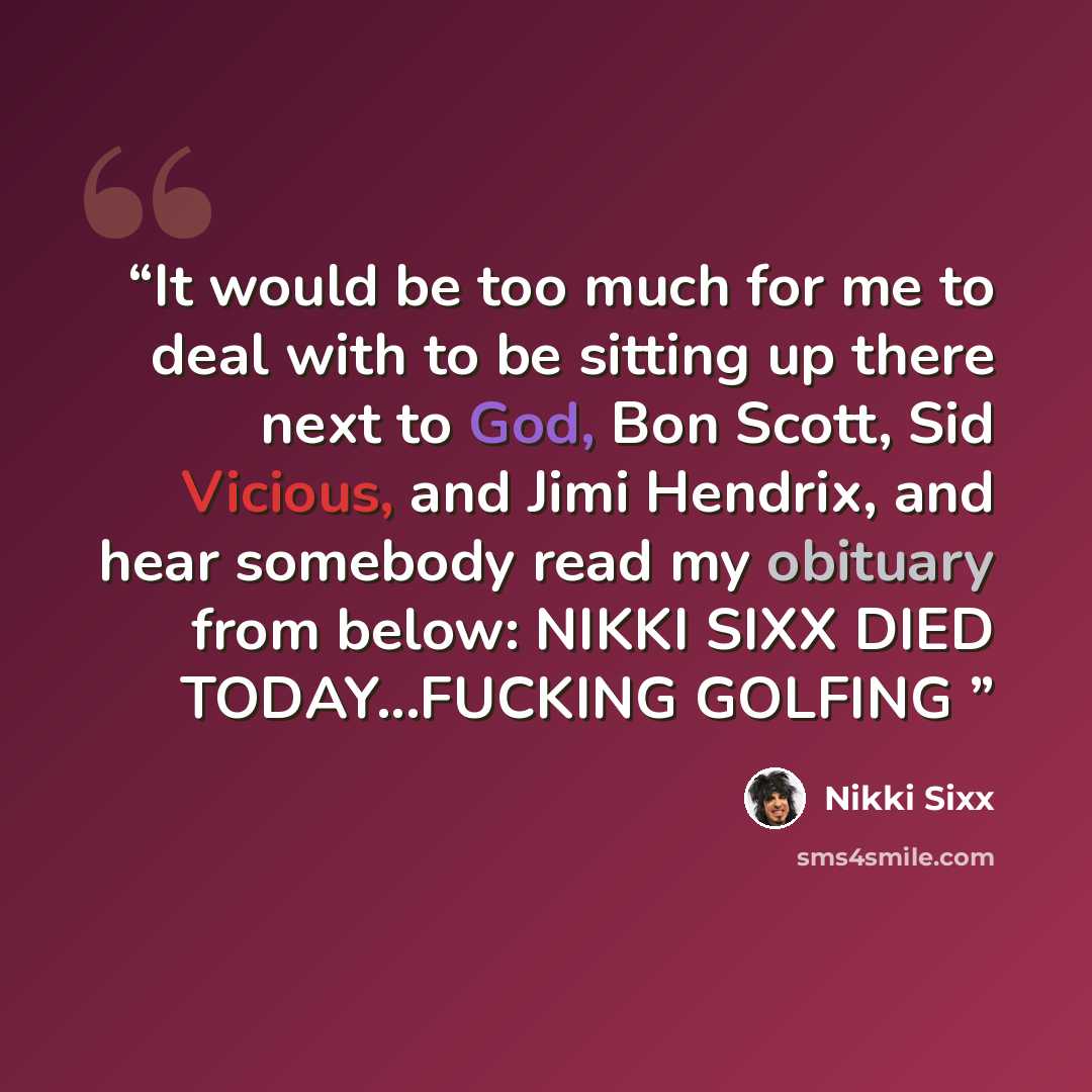 “It would be too much for me to deal with to be sitting up there next to God, Bon Scott, Sid Vicious, and Jimi Hendrix, and hear somebody read my obituary from below: NIKKI SIXX DIED TODAY...FUCKING GOLFING” quote by Nikki Sixx