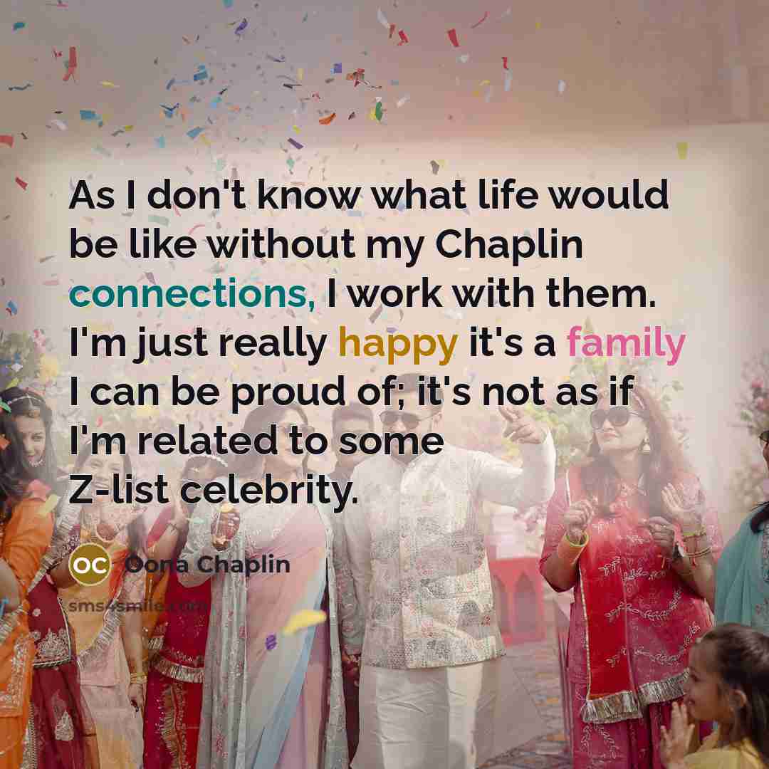 “As I don't know what life would be like without my Chaplin connections, I work with them. I'm just really happy it's a family I can be proud of; it's not as if I'm related to some Z-list celebrity.” quote by Oona Chaplin