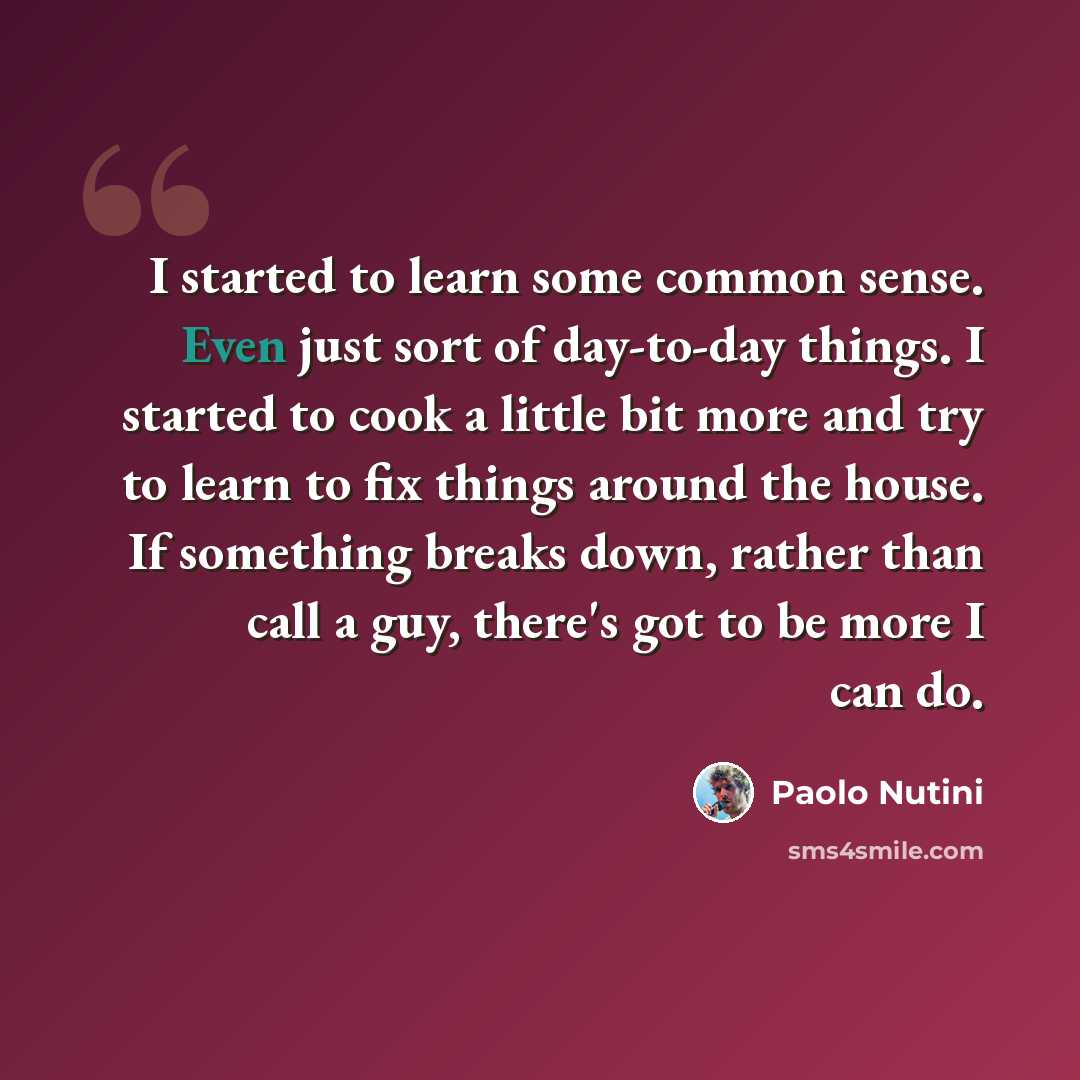 “I started to learn some common sense. Even just sort of day-to-day things. I started to cook a little bit more and try to learn to fix things around the house. If something breaks down, rather than call a guy, there's got to be more I can do.” quote by Paolo Nutini
