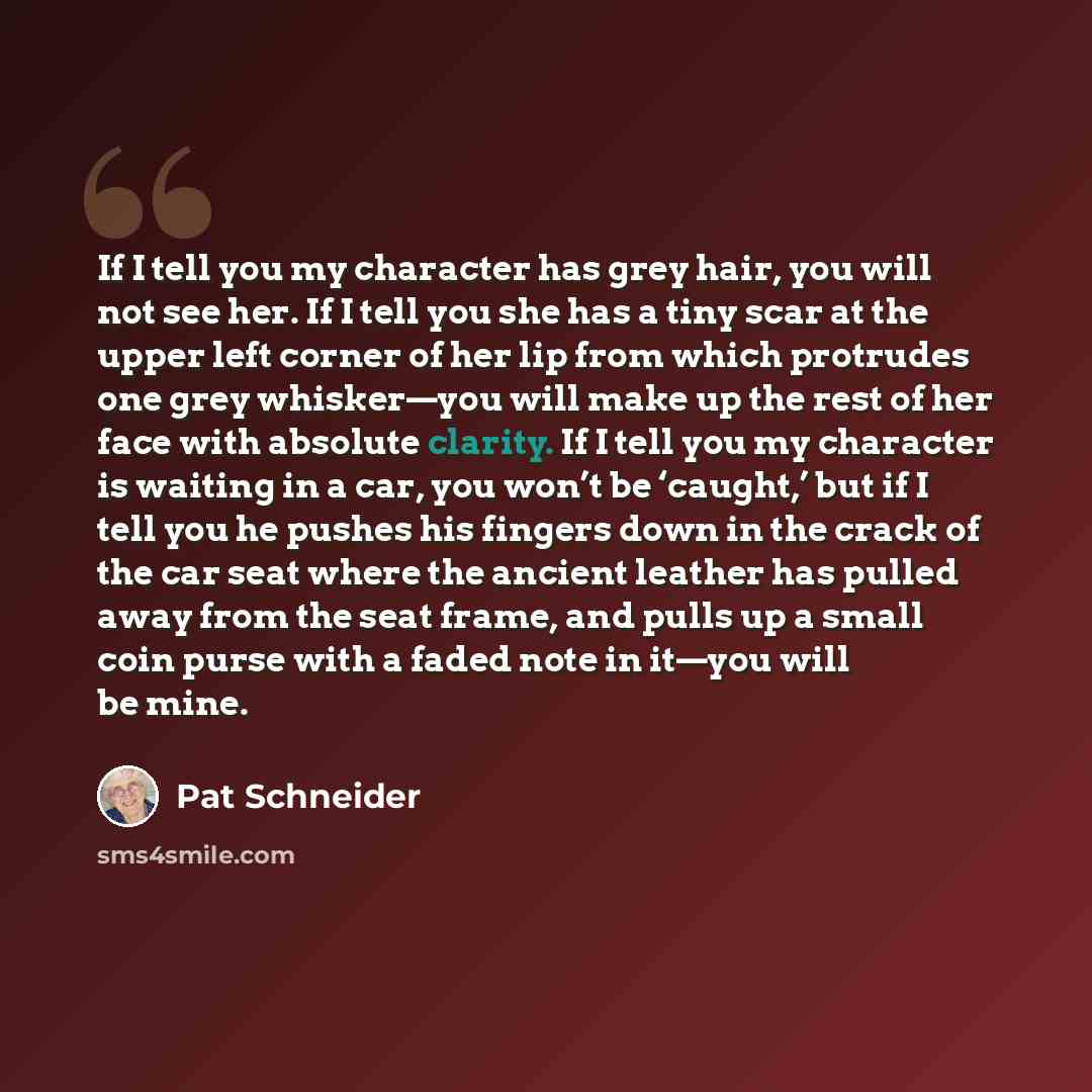 “If I tell you my character has grey hair, you will not see her. If I tell you she has a tiny scar at the upper left corner of her lip from which protrudes one grey whisker—you will make up the rest of her face with absolute clarity. If I tell you my character is waiting in a car, you won’t be…” quote by Pat Schneider