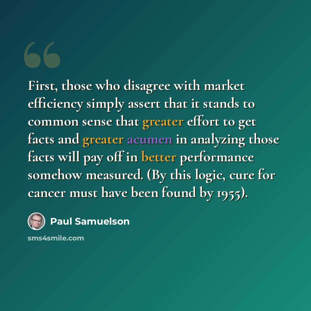 “First, those who disagree with market efficiency simply assert that it stands to common sense that greater effort to get facts and greater acumen in analyzing those facts will pay off in better performance somehow measured. (By this logic, cure for cancer must have been found by 1955).” quote by Paul Samuelson