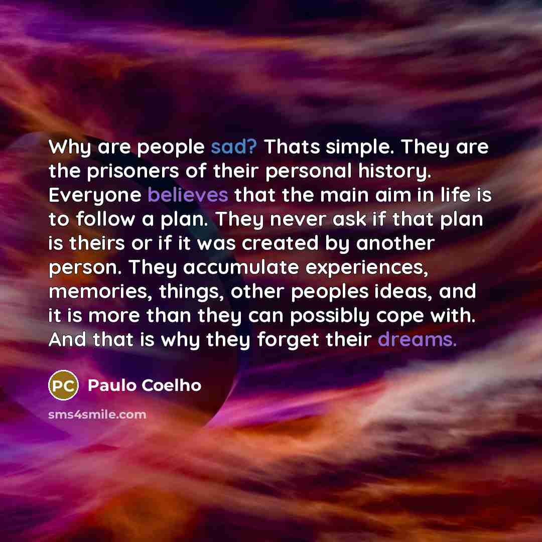 “Why are people sad? Thats simple. They are the prisoners of their personal history. Everyone believes that the main aim in life is to follow a plan. They never ask if that plan is theirs or if it was created by another person. They accumulate experiences, memories, things, other peoples ideas, and…” quote by Paulo Coelho