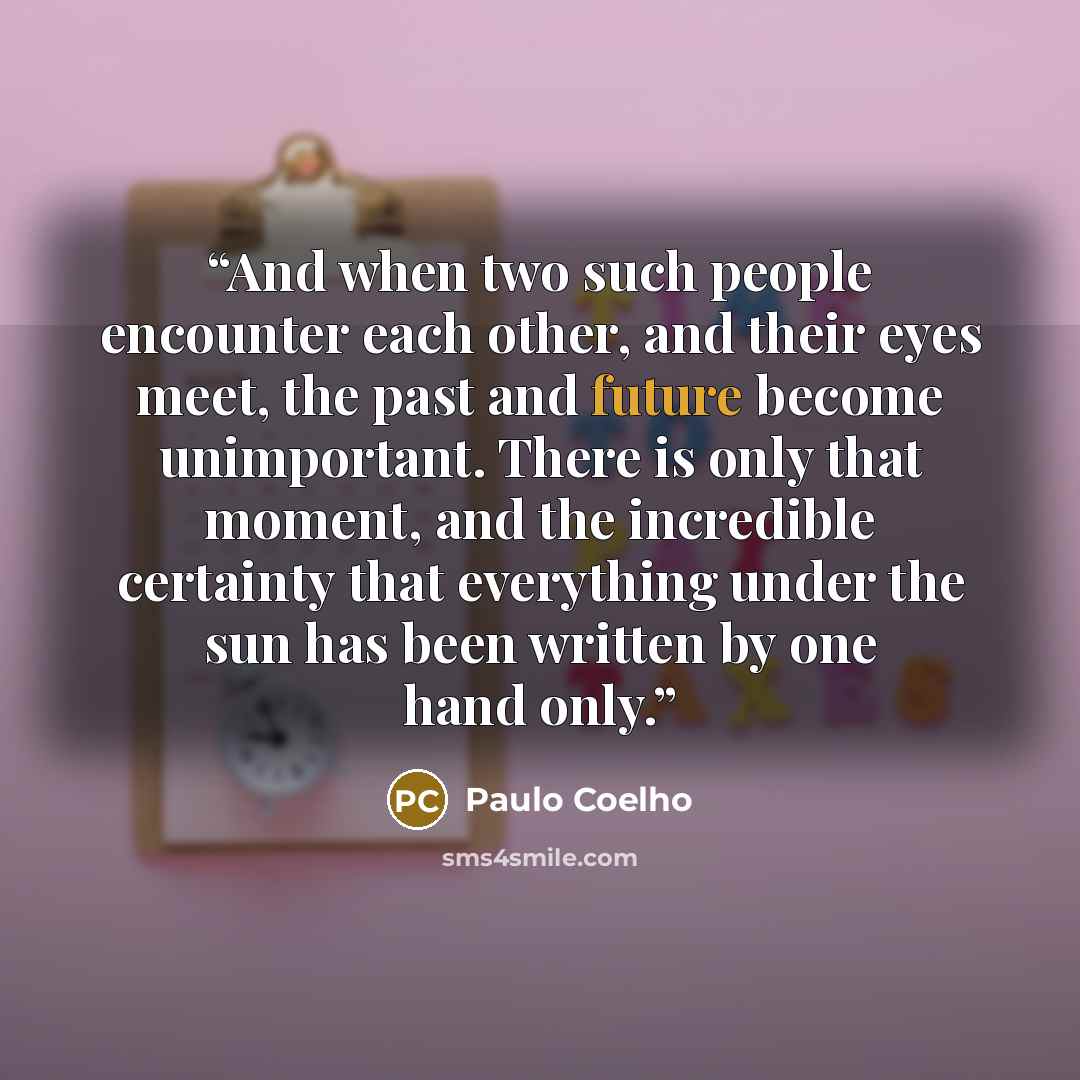 “And when two such people encounter each other, and their eyes meet, the past and future become unimportant. There is only that moment, and the incredible certainty that everything under the sun has been written by one hand only.” quote by Paulo Coelho