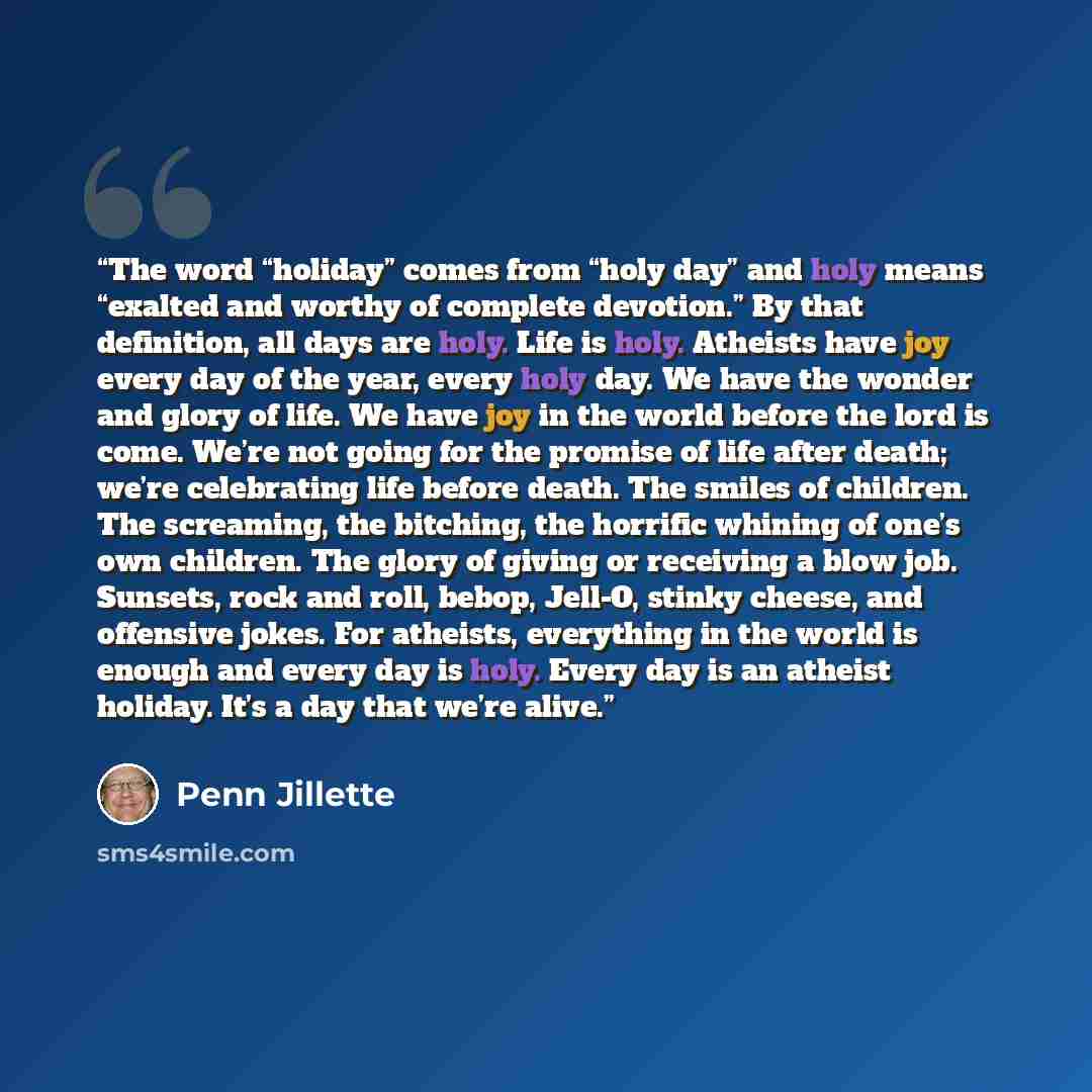 “The word “holiday” comes from “holy day” and holy means “exalted and worthy of complete devotion.” By that definition, all days are holy. Life is holy. Atheists have joy every day of the year, every holy day. We have the wonder and glory of life. We have joy in the world before the lord is come…” quote by Penn Jillette