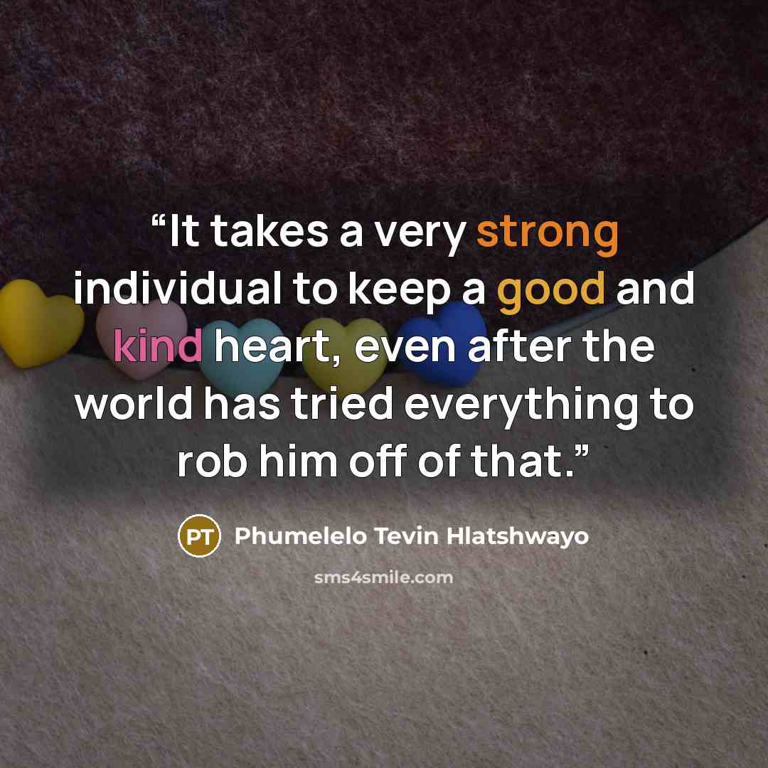 “It takes a very strong individual to keep a good and kind heart, even after the world has tried everything to rob him off of that.” quote by Phumelelo Tevin Hlatshwayo