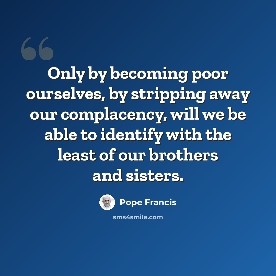 “Only by becoming poor ourselves, by stripping away our complacency, will we be able to identify with the least of our brothers and sisters.” quote by Pope Francis