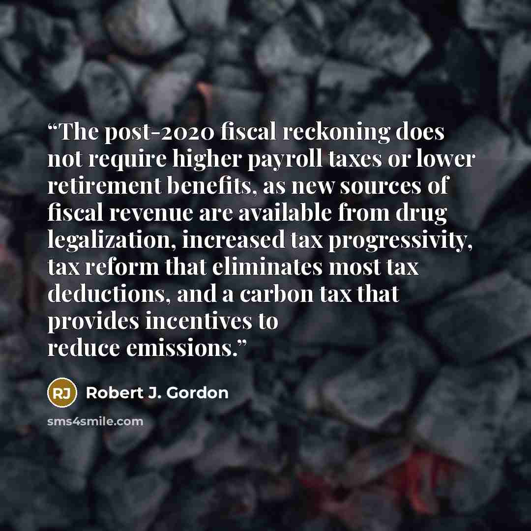 “The post-2020 fiscal reckoning does not require higher payroll taxes or lower retirement benefits, as new sources of fiscal revenue are available from drug legalization, increased tax progressivity, tax reform that eliminates most tax deductions, and a carbon tax that provides incentives to reduce…” quote by Robert J. Gordon