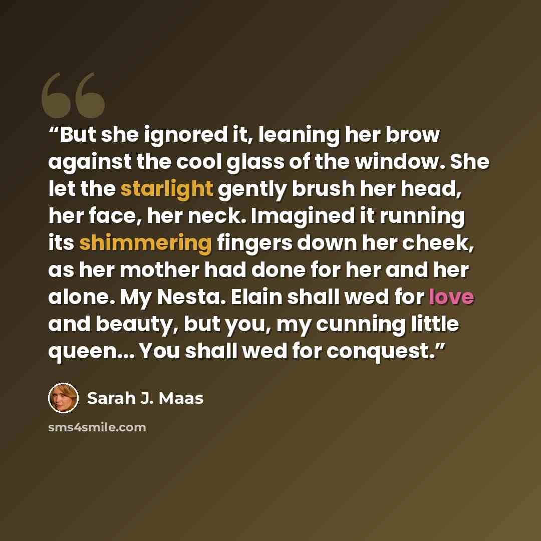 “But she ignored it, leaning her brow against the cool glass of the window. She let the starlight gently brush her head, her face, her neck. Imagined it running its shimmering fingers down her cheek, as her mother had done for her and her alone. My Nesta. Elain shall wed for love and beauty, but…” quote by Sarah J. Maas