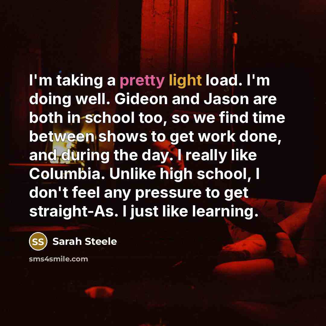 “I'm taking a pretty light load. I'm doing well. Gideon and Jason are both in school too, so we find time between shows to get work done, and during the day. I really like Columbia. Unlike high school, I don't feel any pressure to get straight-As. I just like learning.” quote by Sarah Steele