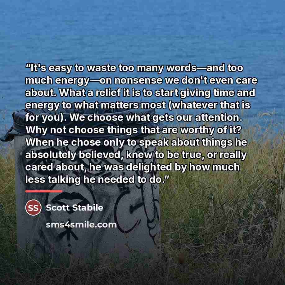 “It's easy to waste too many words—and too much energy—on nonsense we don't even care about. What a relief it is to start giving time and energy to what matters most (whatever that is for you). We choose what gets our attention. Why not choose things that are worthy of it? When he chose only to…” quote by Scott Stabile
