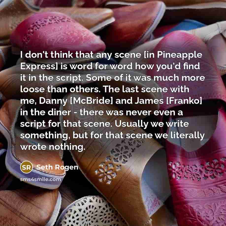 “I don't think that any scene [in Pineapple Express] is word for word how you'd find it in the script. Some of it was much more loose than others. The last scene with me, Danny [McBride] and James [Franko] in the diner - there was never even a script for that scene. Usually we write something, but…” quote by Seth Rogen