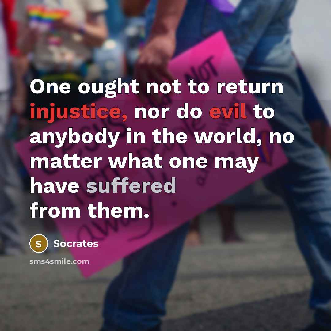 “One ought not to return injustice, nor do evil to anybody in the world, no matter what one may have suffered from them.” quote by Socrates