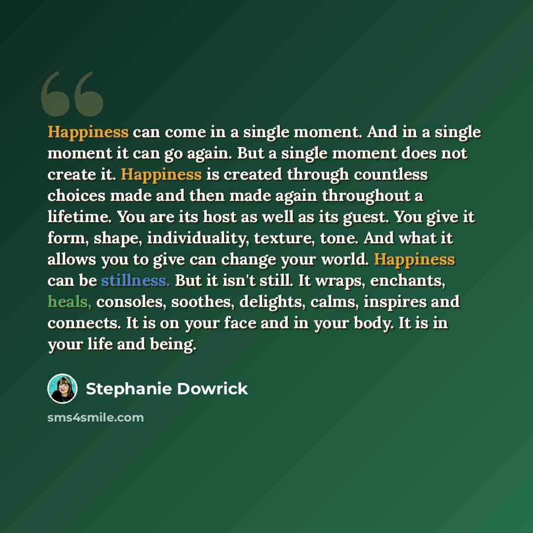 “Happiness can come in a single moment. And in a single moment it can go again. But a single moment does not create it. Happiness is created through countless choices made and then made again throughout a lifetime. You are its host as well as its guest. You give it form, shape, individuality…” quote by Stephanie Dowrick