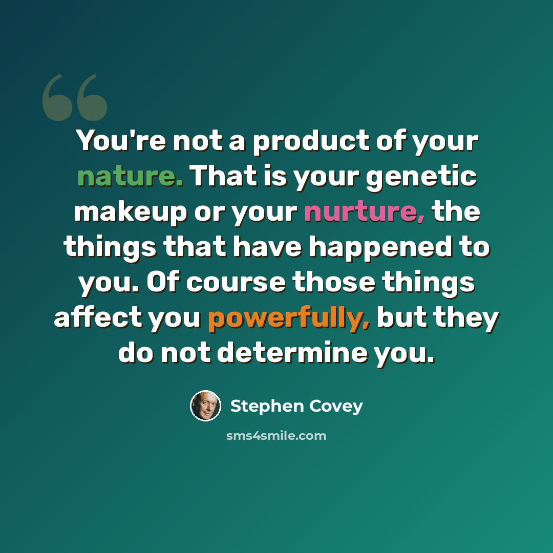 “You're not a product of your nature. That is your genetic makeup or your nurture, the things that have happened to you. Of course those things affect you powerfully, but they do not determine you.” quote by Stephen Covey