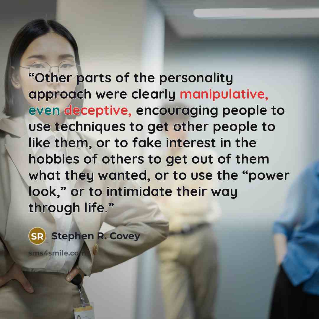 “Other parts of the personality approach were clearly manipulative, even deceptive, encouraging people to use techniques to get other people to like them, or to fake interest in the hobbies of others to get out of them what they wanted, or to use the “power look,” or to intimidate their way through…” quote by Stephen R. Covey