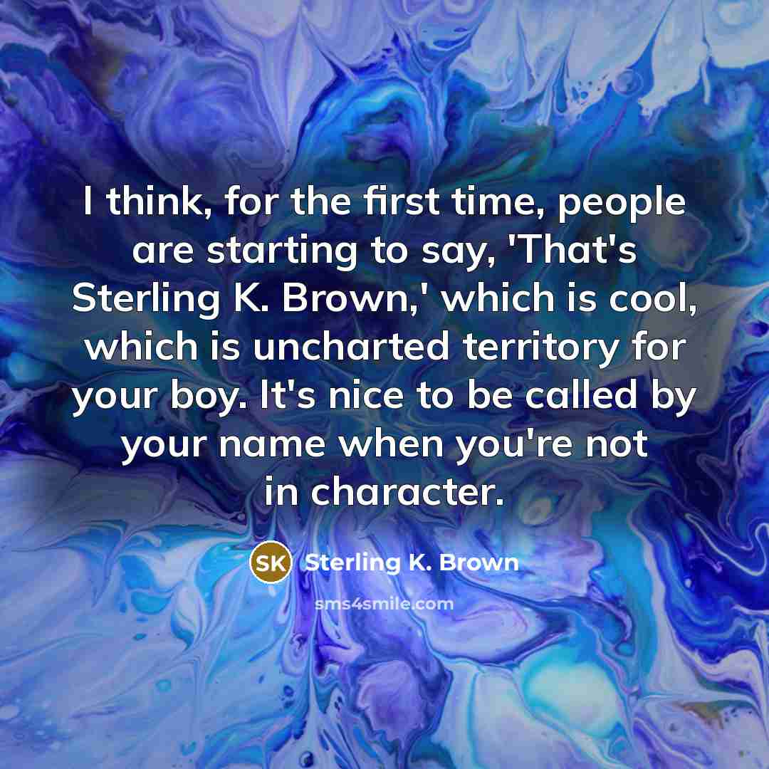 “I think, for the first time, people are starting to say, 'That's Sterling K. Brown,' which is cool, which is uncharted territory for your boy. It's nice to be called by your name when you're not in character.” quote by Sterling K. Brown