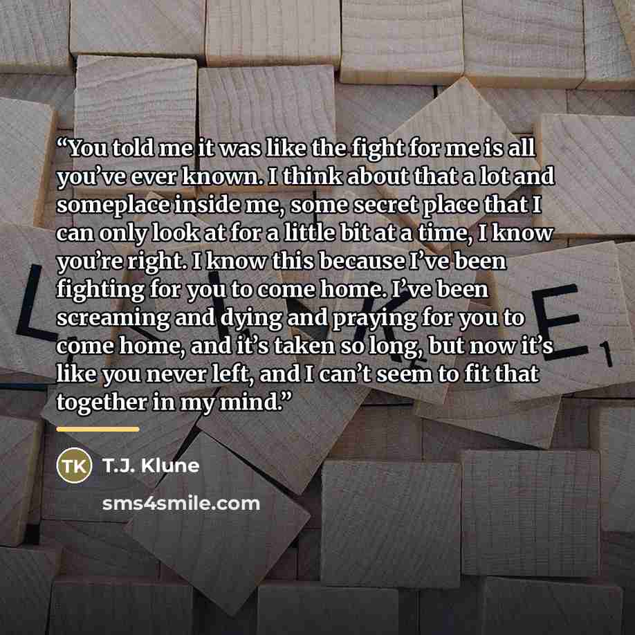 “You told me it was like the fight for me is all you’ve ever known. I think about that a lot and someplace inside me, some secret place that I can only look at for a little bit at a time, I know you’re right. I know this because I’ve been fighting for you to come home. I’ve been screaming and dying…” quote by T.J. Klune