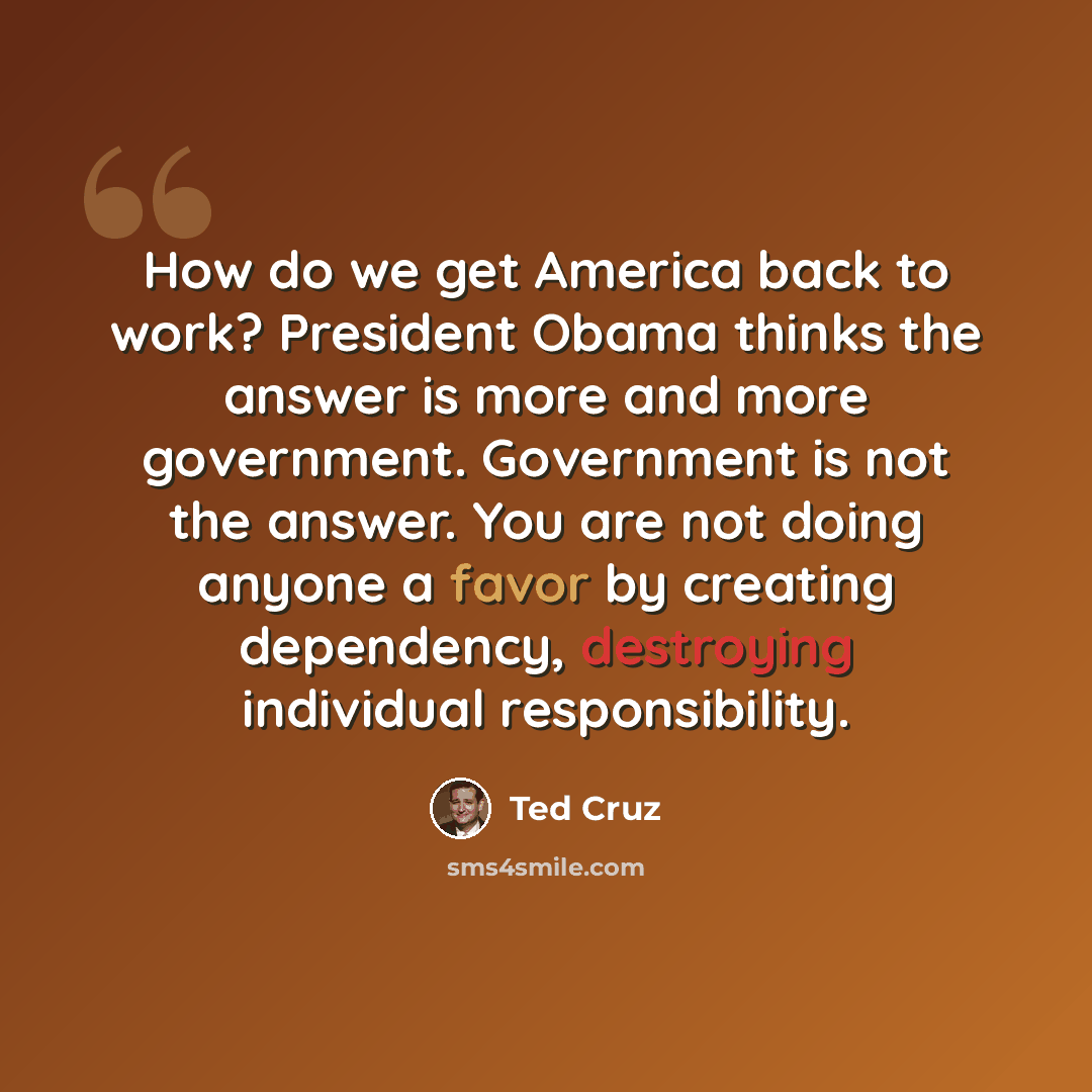 “How do we get America back to work? President Obama thinks the answer is more and more government. Government is not the answer. You are not doing anyone a favor by creating dependency, destroying individual responsibility.” quote by Ted Cruz