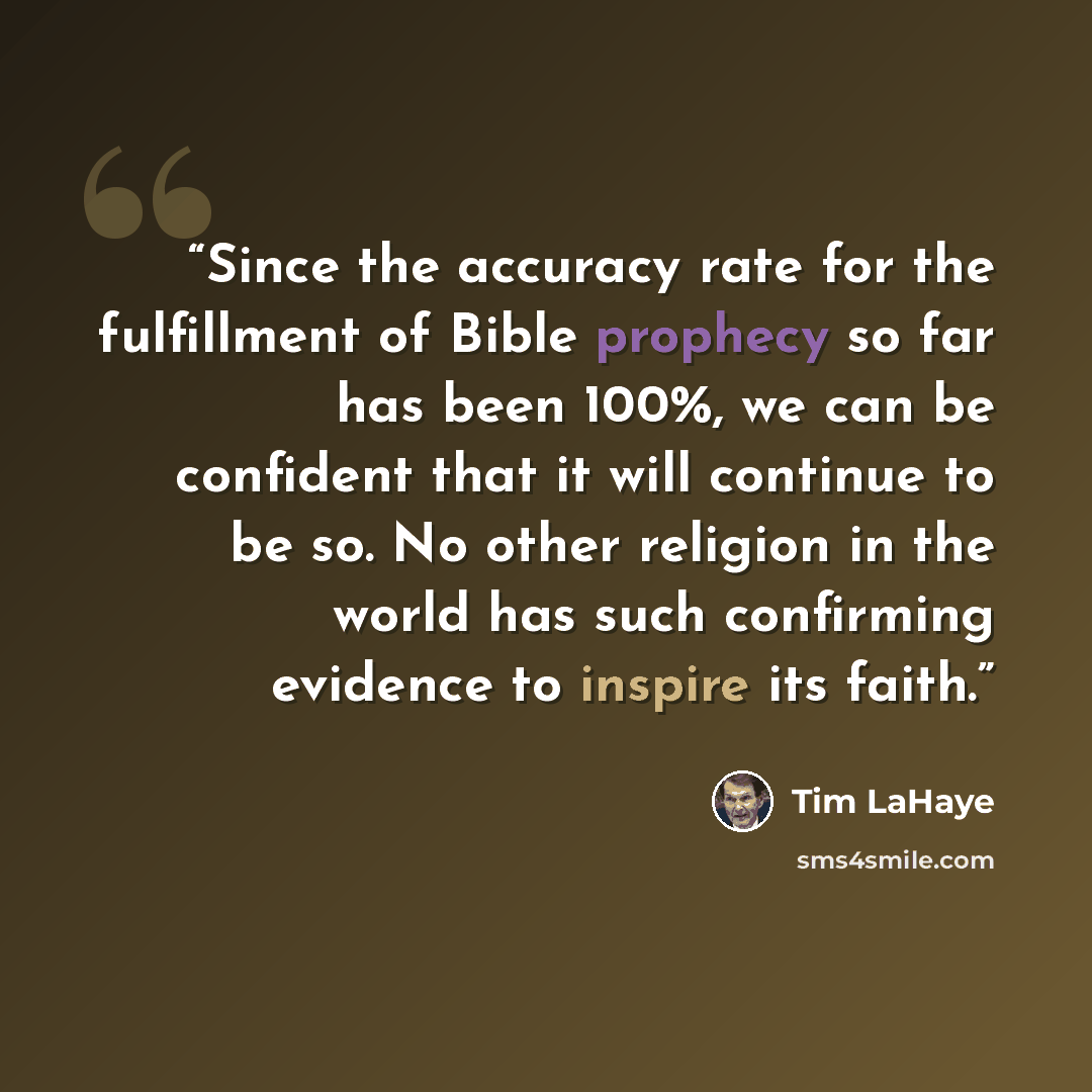 “Since the accuracy rate for the fulfillment of Bible prophecy so far has been 100%, we can be confident that it will continue to be so. No other religion in the world has such confirming evidence to inspire its faith.” quote by Tim LaHaye