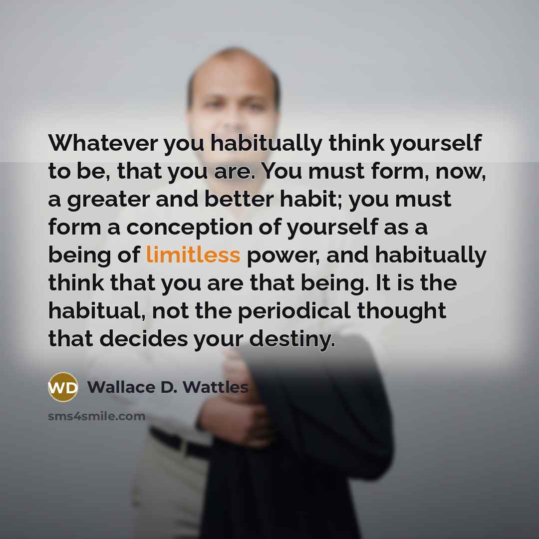 “Whatever you habitually think yourself to be, that you are. You must form, now, a greater and better habit; you must form a conception of yourself as a being of limitless power, and habitually think that you are that being. It is the habitual, not the periodical thought that decides your destiny.” quote by Wallace D. Wattles
