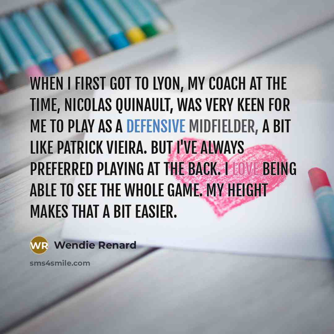 “When I first got to Lyon, my coach at the time, Nicolas Quinault, was very keen for me to play as a defensive midfielder, a bit like Patrick Vieira. But I've always preferred playing at the back. I love being able to see the whole game. My height makes that a bit easier.” quote by Wendie Renard