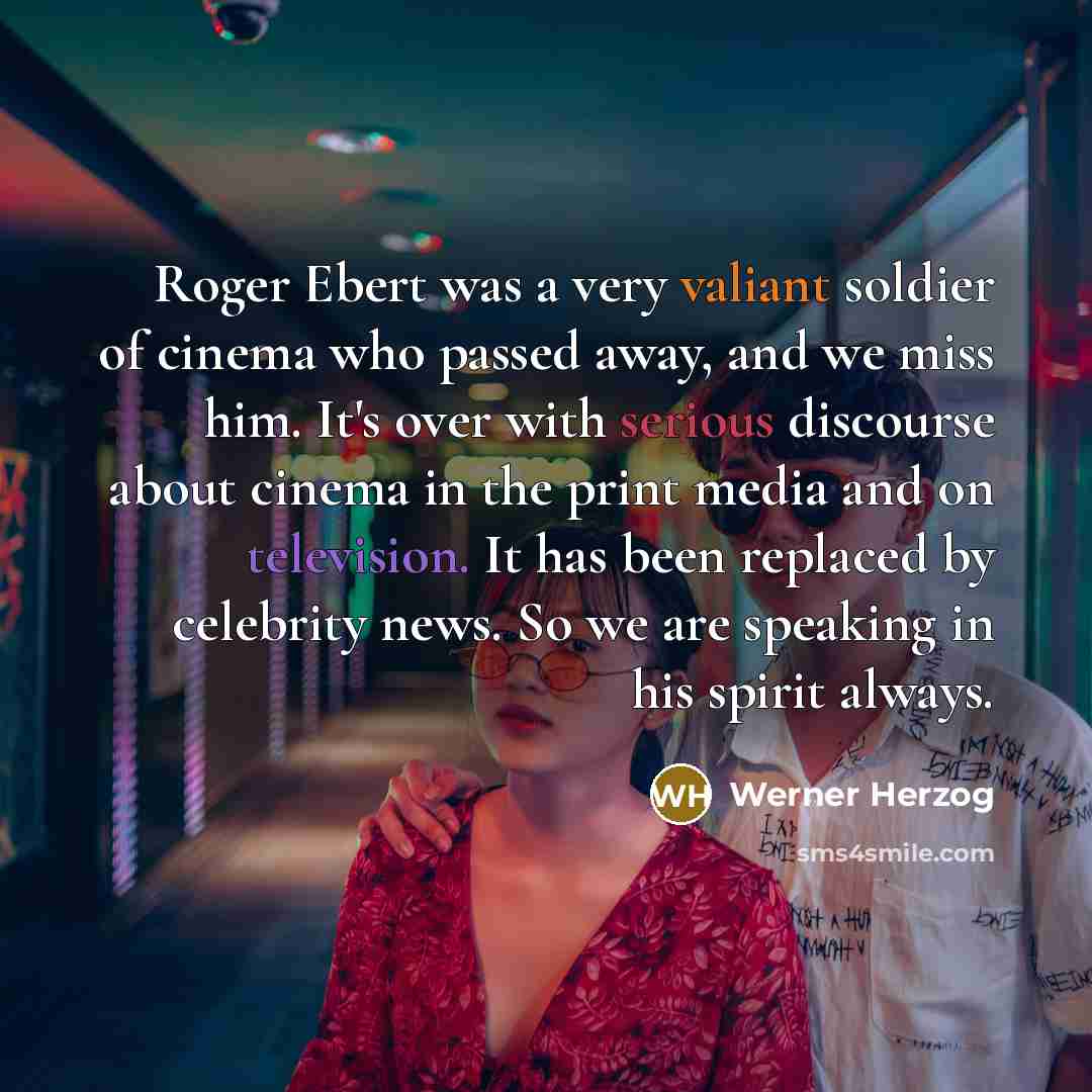 “Roger Ebert was a very valiant soldier of cinema who passed away, and we miss him. It's over with serious discourse about cinema in the print media and on television. It has been replaced by celebrity news. So we are speaking in his spirit always.” quote by Werner Herzog