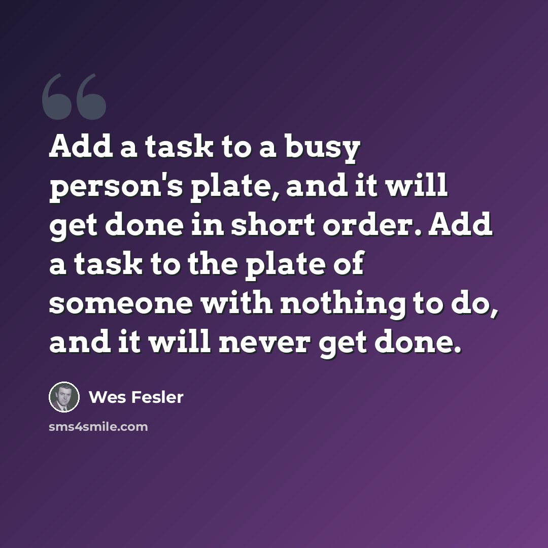 “Add a task to a busy person's plate, and it will get done in short order. Add a task to the plate of someone with nothing to do, and it will never get done.” quote by Wes Fesler