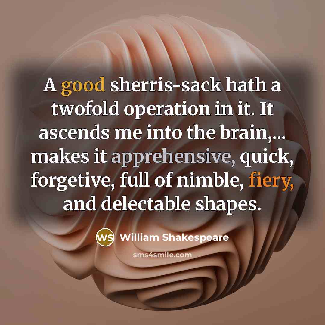 “A good sherris-sack hath a twofold operation in it. It ascends me into the brain,... makes it apprehensive, quick, forgetive, full of nimble, fiery, and delectable shapes.” quote by William Shakespeare