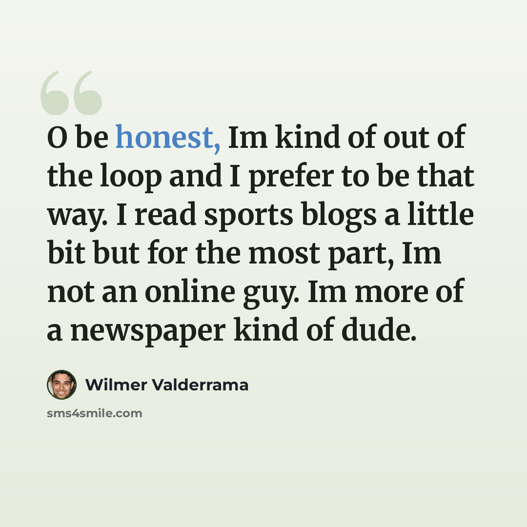 “O be honest, Im kind of out of the loop and I prefer to be that way. I read sports blogs a little bit but for the most part, Im not an online guy. Im more of a newspaper kind of dude.” quote by Wilmer Valderrama