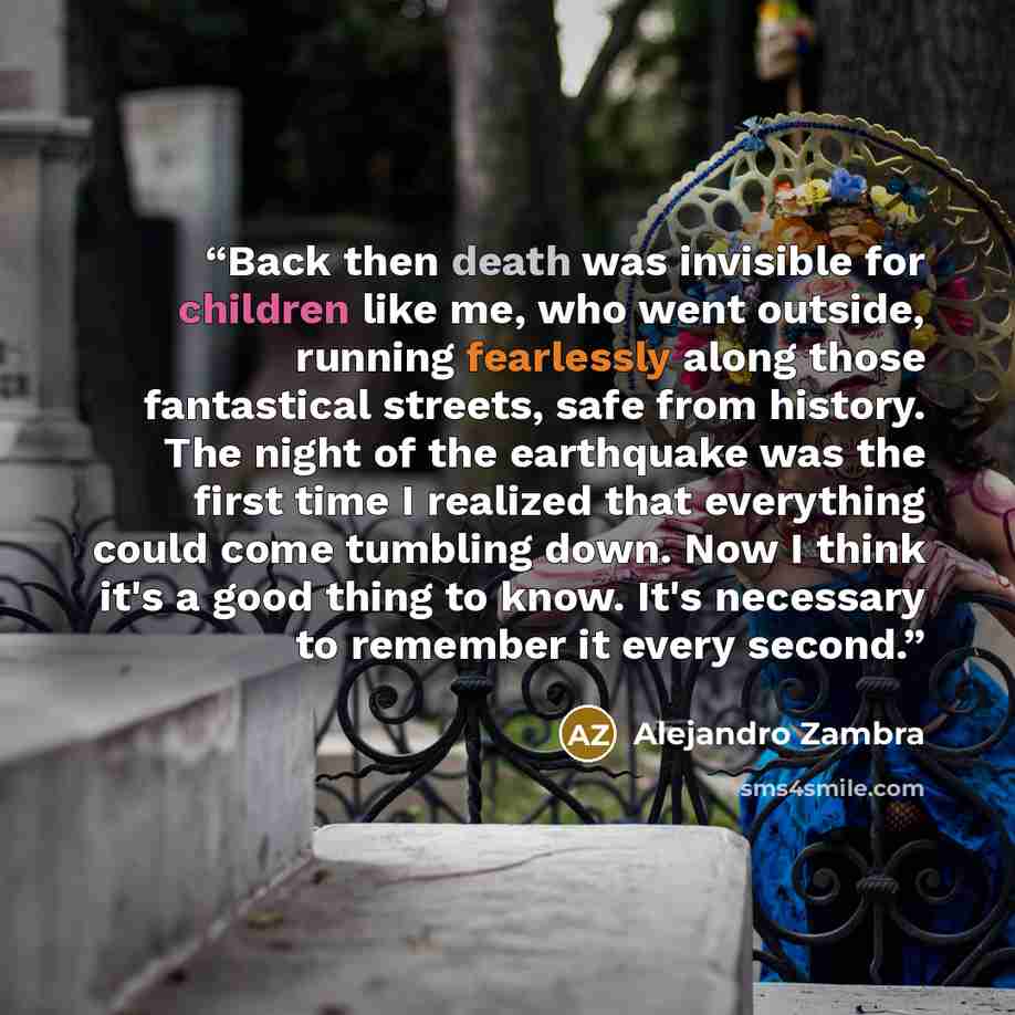 “Back then death was invisible for children like me, who went outside, running fearlessly along those fantastical streets, safe from history. The night of the earthquake was the first time I realized that everything could come tumbling down. Now I think it's a good thing to know. It's necessary to…” quote by Alejandro Zambra